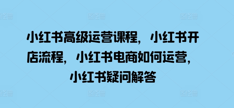 小红书高级运营课程，小红书开店流程，小红书电商如何运营，小红书疑问解答-小柒笔记