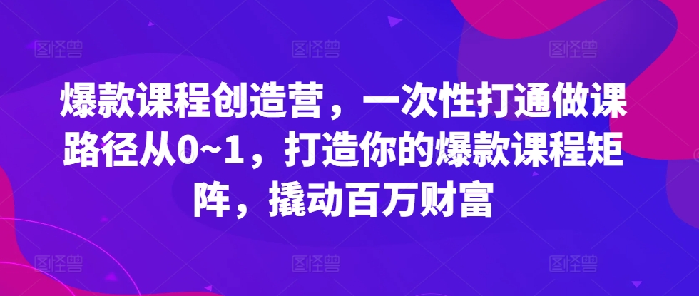 爆款课程创造营，​一次性打通做课路径从0~1，打造你的爆款课程矩阵，撬动百万财富-小柒笔记