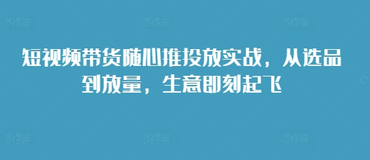 短视频带货随心推投放实战，从选品到放量，生意即刻起飞-小柒笔记