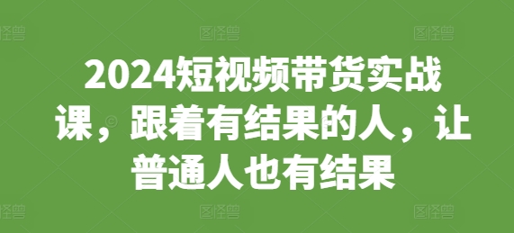 2024短视频带货实战课，跟着有结果的人，让普通人也有结果-小柒笔记