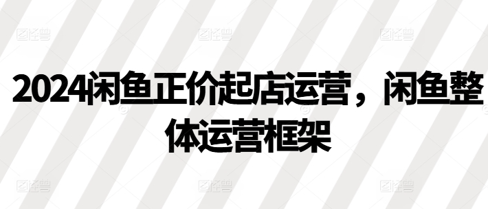 2024闲鱼正价起店运营，闲鱼整体运营框架-小柒笔记